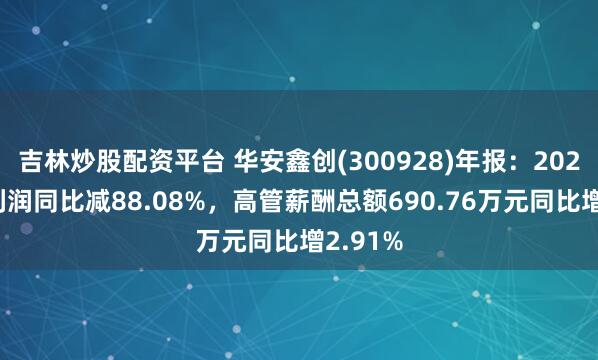 吉林炒股配资平台 华安鑫创(300928)年报：2024年净利润同比减88.08%，高管薪酬总额690.76万元同比增2.91%