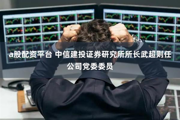 a股配资平台 中信建投证券研究所所长武超则任公司党委委员