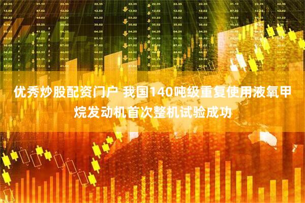 优秀炒股配资门户 我国140吨级重复使用液氧甲烷发动机首次整机试验成功