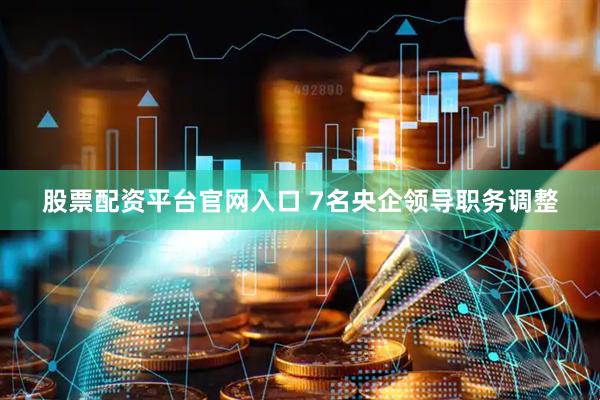 股票配资平台官网入口 7名央企领导职务调整