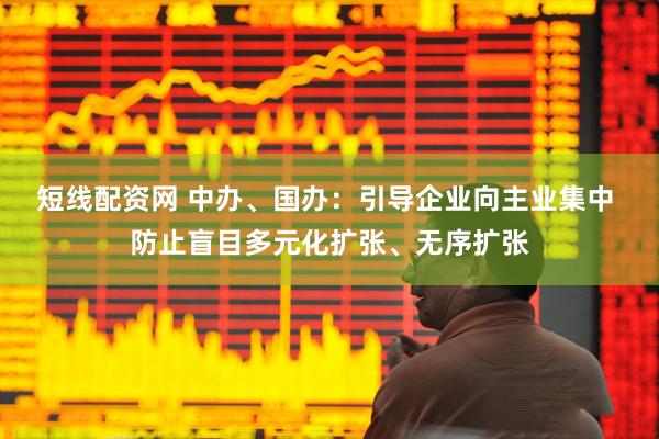 短线配资网 中办、国办：引导企业向主业集中 防止盲目多元化扩张、无序扩张