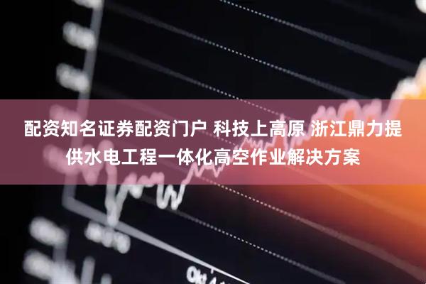 配资知名证券配资门户 科技上高原 浙江鼎力提供水电工程一体化高空作业解决方案