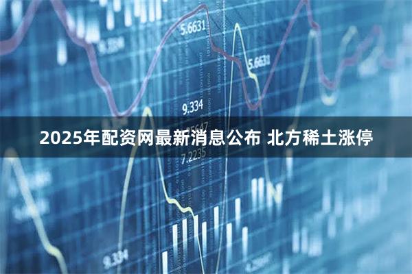 2025年配资网最新消息公布 北方稀土涨停