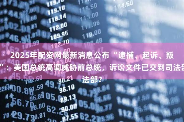 2025年配资网最新消息公布 “逮捕、起诉、叛国”：美国总统高调威胁前总统，诉讼文件已交到司法部？