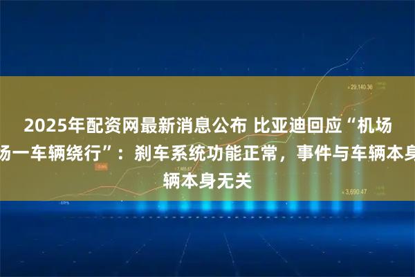 2025年配资网最新消息公布 比亚迪回应“机场停车场一车辆绕行”：刹车系统功能正常，事件与车辆本身无关