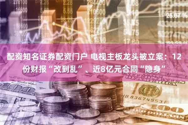 配资知名证券配资门户 电视主板龙头被立案：12份财报“改到乱”、近8亿元合同“隐身”