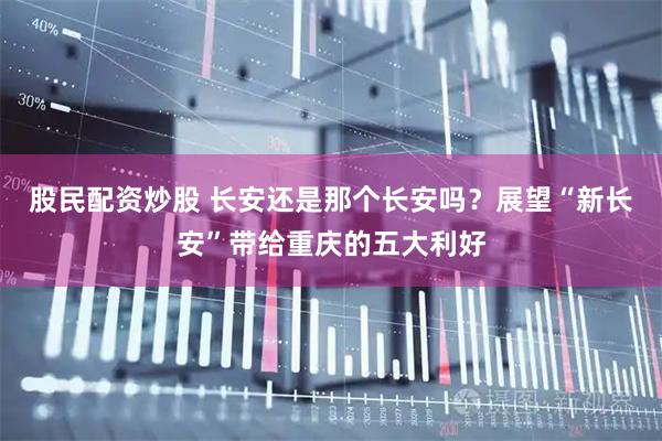 股民配资炒股 长安还是那个长安吗？展望“新长安”带给重庆的五大利好