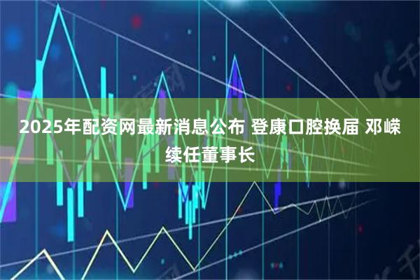 2025年配资网最新消息公布 登康口腔换届 邓嵘续任董事长