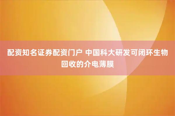 配资知名证券配资门户 中国科大研发可闭环生物回收的介电薄膜