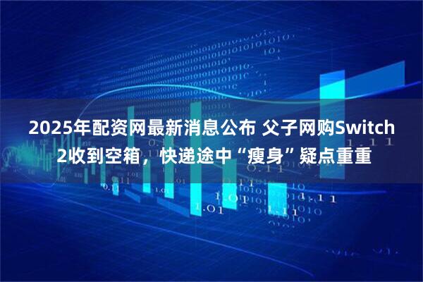 2025年配资网最新消息公布 父子网购Switch 2收到空箱，快递途中“瘦身”疑点重重