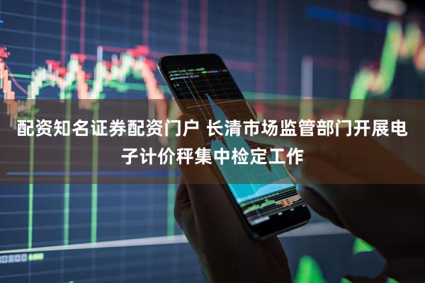 配资知名证券配资门户 长清市场监管部门开展电子计价秤集中检定工作