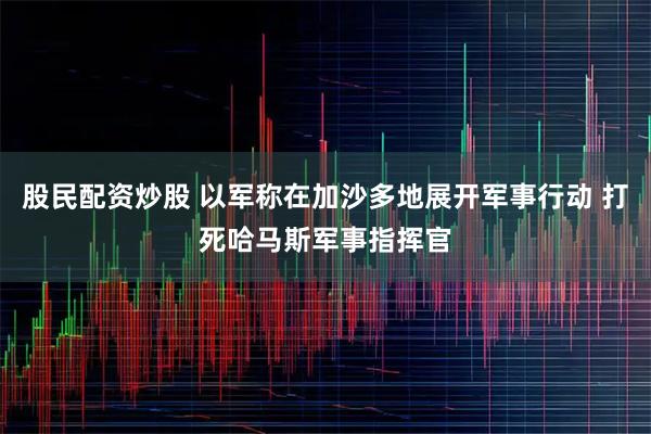 股民配资炒股 以军称在加沙多地展开军事行动 打死哈马斯军事指挥官