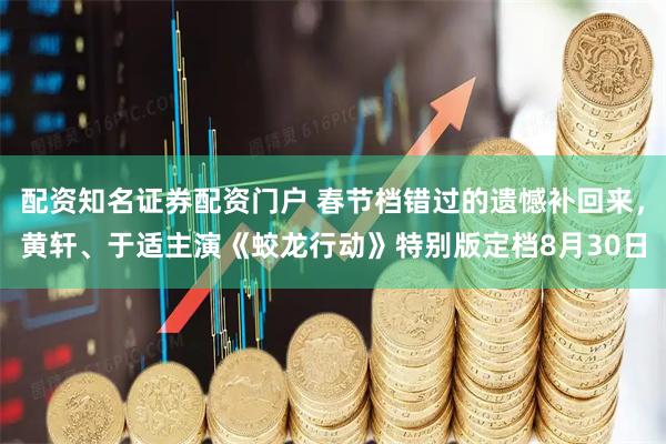 配资知名证券配资门户 春节档错过的遗憾补回来，黄轩、于适主演《蛟龙行动》特别版定档8月30日