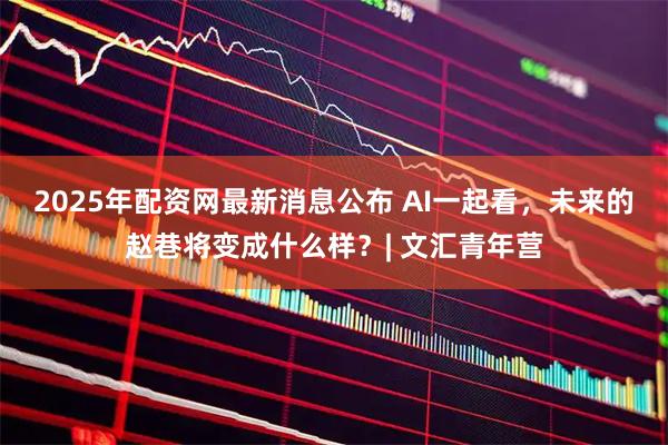2025年配资网最新消息公布 AI一起看，未来的赵巷将变成什么样？| 文汇青年营