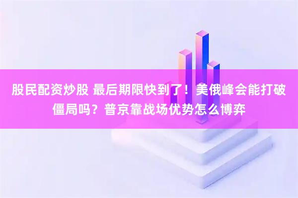 股民配资炒股 最后期限快到了！美俄峰会能打破僵局吗？普京靠战场优势怎么博弈