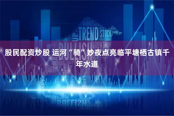 股民配资炒股 运河“骑”妙夜点亮临平塘栖古镇千年水道