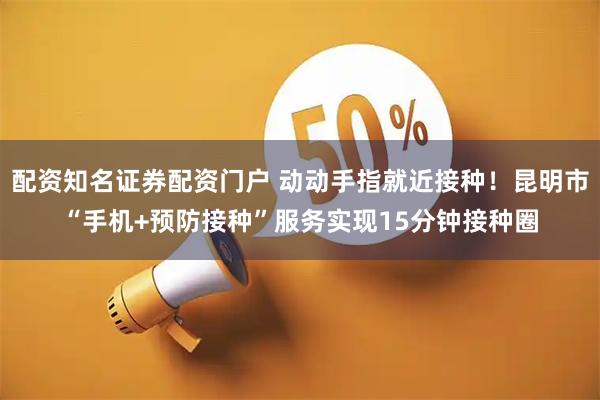 配资知名证券配资门户 动动手指就近接种！昆明市“手机+预防接种”服务实现15分钟接种圈