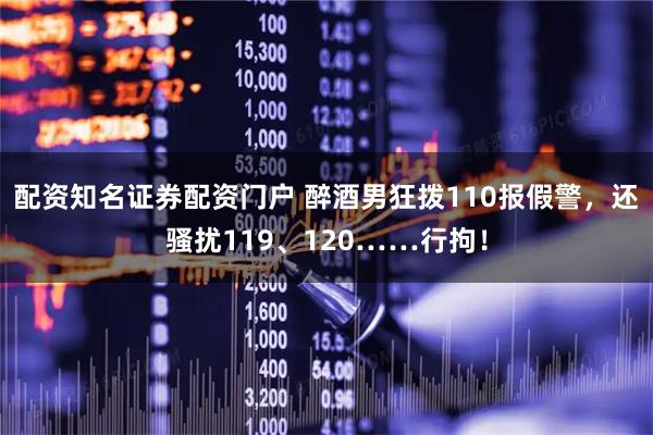配资知名证券配资门户 醉酒男狂拨110报假警，还骚扰119、120……行拘！