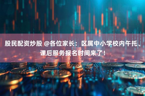 股民配资炒股 @各位家长：区属中小学校内午托、课后服务报名时间来了！