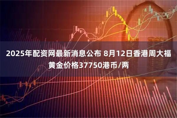 2025年配资网最新消息公布 8月12日香港周大福黄金价格37750港币/两