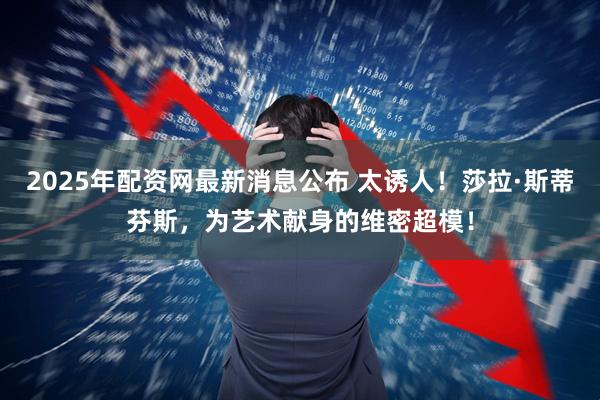 2025年配资网最新消息公布 太诱人！莎拉·斯蒂芬斯，为艺术献身的维密超模！