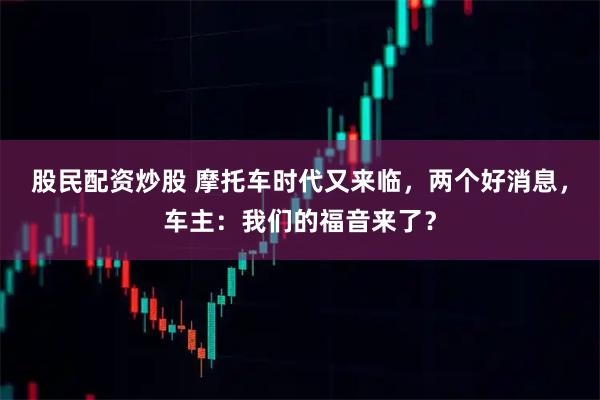 股民配资炒股 摩托车时代又来临，两个好消息，车主：我们的福音来了？