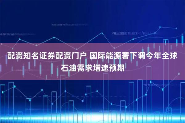 配资知名证券配资门户 国际能源署下调今年全球石油需求增速预期