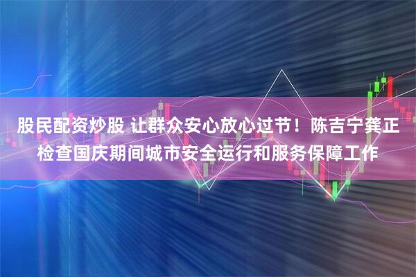 股民配资炒股 让群众安心放心过节！陈吉宁龚正检查国庆期间城市安全运行和服务保障工作