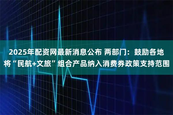2025年配资网最新消息公布 两部门:鼓励各地将“民航+文旅”组合产品纳入消费券政策支持范围