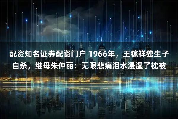 配资知名证券配资门户 1966年，王稼祥独生子自杀，继母朱仲丽：无限悲痛泪水浸湿了枕被