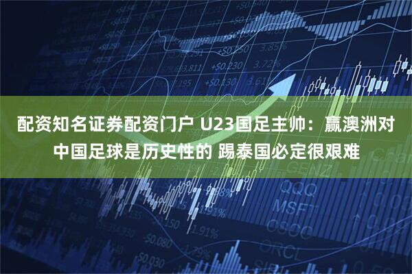 配资知名证券配资门户 U23国足主帅：赢澳洲对中国足球是历史性的 踢泰国必定很艰难
