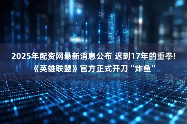 2025年配资网最新消息公布 迟到17年的重拳!《英雄联盟》官方正式开刀“炸鱼”